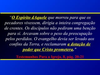 “O Espírito dAquele que morreu para que os
pecadores vivessem, dirigia a inteira congregação
de crentes. Os discípulos não pediram uma benção
para si. Arcavam sobre o peso da preocupação
pelos perdidos. O evangelho devia ser levado aos
confins da Terra, e reclamaram a dotação de
poder que Cristo prometera."
Testemunhos Para a Igreja, 8, pág. 20-21
 