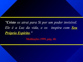 "Cristo os atrai para Si por um poder invisível.
Ele é a Luz da vida, e os inspira com Seu
Próprio Espírito."
Meditações 1999, pág. 40.
 