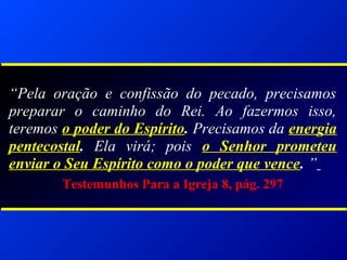 “Pela oração e confissão do pecado, precisamos
preparar o caminho do Rei. Ao fazermos isso,
teremos o poder do Espírito. Precisamos da energia
pentecostal. Ela virá; pois o Senhor prometeu
enviar o Seu Espírito como o poder que vence. ”
Testemunhos Para a Igreja 8, pág. 297
 
