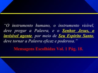 “O instrumento humano, o instrumento visível,
deve pregar a Palavra, e o Senhor Jesus, o
invisível agente, por meio de Seu Espírito Santo,
deve tornar a Palavra eficaz e poderosa.”
Mensagens Escolhidas Vol. 1 Pág. 18.
 
