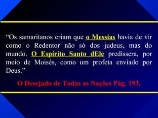 “Os samaritanos criam que o Messias havia de vir
como o Redentor não só dos judeus, mas do
mundo. O Espírito Santo dEle predissera, por
meio de Moisés, como um profeta enviado por
Deus.”
O Desejado de Todas as Nações Pág. 193.
 