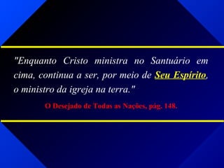"Enquanto Cristo ministra no Santuário em
cima, continua a ser, por meio de Seu Espírito,
o ministro da igreja na terra."
O Desejado de Todas as Nações, pág. 148.
 
