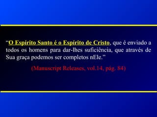 “O Espírito Santo é o Espírito de Cristo, que é enviado a
todos os homens para dar-lhes suficiência, que através de
Sua graça podemos ser completos nEle.”
(Manuscript Releases, vol.14, pág. 84)
 