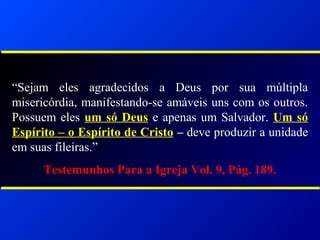 “Sejam eles agradecidos a Deus por sua múltipla
misericórdia, manifestando-se amáveis uns com os outros.
Possuem eles um só Deus e apenas um Salvador. Um só
Espírito – o Espírito de Cristo – deve produzir a unidade
em suas fileiras.”
Testemunhos Para a Igreja Vol. 9, Pág. 189.
 