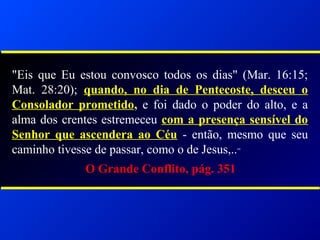 "Eis que Eu estou convosco todos os dias" (Mar. 16:15;
Mat. 28:20); quando, no dia de Pentecoste, desceu o
Consolador prometido, e foi dado o poder do alto, e a
alma dos crentes estremeceu com a presença sensível do
Senhor que ascendera ao Céu - então, mesmo que seu
caminho tivesse de passar, como o de Jesus,..”
O Grande Conflito, pág. 351
 