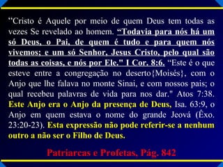 “Cristo é Aquele por meio de quem Deus tem todas as
vezes Se revelado ao homem. “Todavia para nós há um
só Deus, o Pai, de quem é tudo e para quem nós
vivemos; e um só Senhor, Jesus Cristo, pelo qual são
todas as coisas, e nós por Ele." I Cor. 8:6. “Este é o que
esteve entre a congregação no deserto{Moisés}, com o
Anjo que lhe falava no monte Sinai, e com nossos pais; o
qual recebeu palavras de vida para nos dar." Atos 7:38.
Este Anjo era o Anjo da presença de Deus, Isa. 63:9, o
Anjo em quem estava o nome do grande Jeová (Êxo.
23:20-23). Esta expressão não pode referir-se a nenhumEsta expressão não pode referir-se a nenhum
outro a não ser o Filho de Deus.outro a não ser o Filho de Deus.
Patriarcas e Profetas, Pág. 842
 