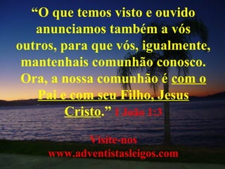 “O que temos visto e ouvido
anunciamos também a vós
outros, para que vós, igualmente,
mantenhais comunhão conosco.
Ora, a nossa comunhão é com o
Pai e com seu Filho, Jesus
Cristo.” I João 1:3
Visite-nos
www.adventistasleigos.com
 