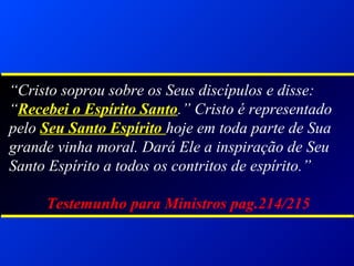 “Cristo soprou sobre os Seus discípulos e disse:
“Recebei o Espírito Santo.” Cristo é representado
pelo Seu Santo Espírito hoje em toda parte de Sua
grande vinha moral. Dará Ele a inspiração de Seu
Santo Espírito a todos os contritos de espírito.”
Testemunho para Ministros pag.214/215
 