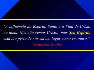 "A influência do Espírito Santo é a Vida de Cristo
na alma. Nós não vemos Cristo, mas Seu Espírito
está tão perto de nós em um lugar como em outro.“
Manuscritos 41, 1897.
 