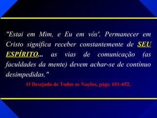 "Estai em Mim, e Eu em vós'. Permanecer em
Cristo significa receber constantemente de SEU
ESPÍRITO... as vias de comunicação (as
faculdades da mente) devem achar-se de contínuo
desimpedidas."
O Desejado de Todas as Nações, págs. 651-652.
 