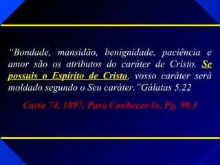 “Bondade, mansidão, benignidade, paciência e
amor são os atributos do caráter de Cristo. Se
possuis o Espírito de Cristo, vosso caráter será
moldado segundo o Seu caráter.”Gálatas 5.22
Carta 74, 1897. Para Conhecer-lo, Pg. 90.3
 