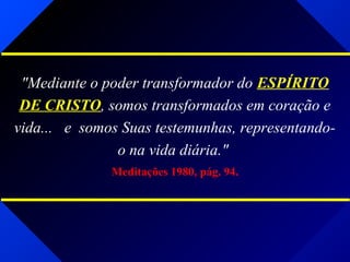 "Mediante o poder transformador do ESPÍRITO
DE CRISTO, somos transformados em coração e
vida... e somos Suas testemunhas, representando-
o na vida diária."
Meditações 1980, pág. 94.
 