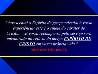 "Acrescentai o Espírito de graça celestial à vossa
experiência: este é o sinete do caráter de
Cristo... ...E vossa recompensa pelo serviço será
encontrada no reflexo do meigo ESPÍRITO DE
CRISTO em vossa própria vida."
Meditações 1986, pág. 94.
 