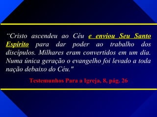 “Cristo ascendeu ao Céu e enviou Seu Santoe enviou Seu Santo
EspíritoEspírito para dar poder ao trabalho dos
discípulos. Milhares eram convertidos em um dia.
Numa única geração o evangelho foi levado a toda
nação debaixo do Céu."
Testemunhos Para a Igreja, 8, pág. 26
 