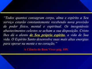 “Todos quantos consagram corpo, alma e espírito a Seu
serviço estarão constantemente recebendo nova provisão
de poder físico, mental e espiritual. Os inesgotáveis
abastecimentos celestes se acham a sua disposição. Cristo
lhes dá o alento de Seu próprio espírito, a vida de Sua
vida. O Espírito Santo desenvolve suas mais altas energias
para operar na mente e no coração.”
A Ciência do Bom Viver pág. 109.
 
