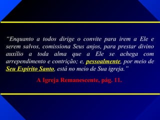 “Enquanto a todos dirige o convite para irem a Ele e
serem salvos, comissiona Seus anjos, para prestar divino
auxílio a toda alma que a Ele se achega com
arrependimento e contrição; e, pessoalmente, por meio de
Seu Espírito Santo, está no meio de Sua igreja.”
A Igreja Remanescente, pág. 11.
 