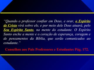 “Quando o professor confiar em Deus, e orar, o Espírito
de Cristo virá sobre ele, e por meio dele Deus atuará, pelo
Seu Espírito Santo, na mente do estudante. O Espírito
Santo enche a mente e o coração de esperança, coragem e
de pensamentos da Bíblia, que serão comunicados ao
estudante.”
Conselhos aos Pais Professores e Estudantes Pág. 172.
 