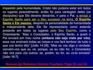 Impedido pela humanidade, Cristo não poderia estar em todos
os lugares pessoalmente, então foi para vantagem deles (os
discípulos) que Ele deveria deixá-los, ir para o Pai, e enviar o
Espírito Santo para ser o Seu sucessor na terra. O Espírito
Santo é Ele mesmo, despido da personalidade da humanidade
e independente dela. Ele Se representaria como estando
presente em todos os lugares pelo Seu Espírito, como o
Onipresente. “Mas o Consolador, o Espírito Santo, a quem o
Pai enviará em meu nome (embora não seja visto por vós),
esse vos ensinará todas as coisas e vos fará lembrar de tudo o
que vos tenho dito” [João 14:26]. “Mas eu vos digo a verdade;
convém-vos que eu vá, porque, se eu não for, o Consolador
não virá para vós outros; se, porém, eu for, eu vo-lo enviarei”
[João 16:7].
Manuscript Releases Volume Fourteen, Page 23 and 24.
 