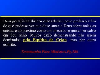 Deus gostaria de abrir os olhos de Seu povo professo a fim
de que pudesse ver que deve amar a Deus sobre todas as
coisas, e ao próximo como a si mesmo, se quiser ser salvo
em Seu reino. Muitos estão demonstrando não serem
dominados pelo Espírito de Cristo, mas por outro
espírito.
Testemunho Para Ministros,Pg.186
 