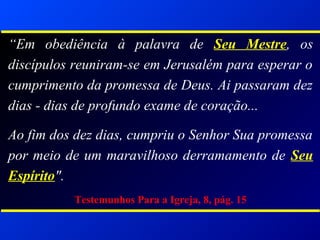 “Em obediência à palavra de Seu Mestre, os
discípulos reuniram-se em Jerusalém para esperar o
cumprimento da promessa de Deus. Ai passaram dez
dias - dias de profundo exame de coração...
Ao fim dos dez dias, cumpriu o Senhor Sua promessa
por meio de um maravilhoso derramamento de Seu
Espírito".
Testemunhos Para a Igreja, 8, pág. 15
 
