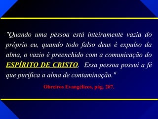 "Quando uma pessoa está inteiramente vazia do
próprio eu, quando todo falso deus é expulso da
alma, o vazio é preenchido com a comunicação do
ESPÍRITO DE CRISTO. Essa pessoa possui a fé
que purifica a alma de contaminação."
Obreiros Evangélicos, pág. 287.
 