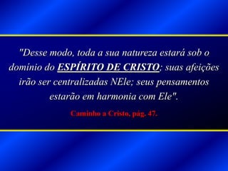 "Desse modo, toda a sua natureza estará sob o
domínio do ESPÍRITO DE CRISTO; suas afeições
irão ser centralizadas NEle; seus pensamentos
estarão em harmonia com Ele".
Caminho a Cristo, pág. 47.
 