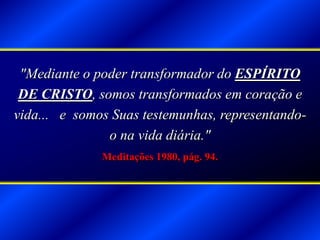 "Mediante o poder transformador do ESPÍRITO
DE CRISTO, somos transformados em coração e
vida... e somos Suas testemunhas, representando-
o na vida diária."
Meditações 1980, pág. 94.
 