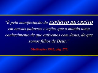 "É pela manifestação do ESPÍRITO DE CRISTO
em nossas palavras e ações que o mundo toma
conhecimento de que estivemos com Jesus, de que
somos filhos de Deus.“
Meditações 1962, pág. 277.
 