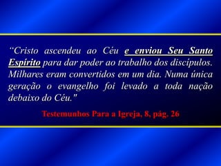 “Cristo ascendeu ao Céu e enviou Seu Santo
Espírito para dar poder ao trabalho dos discípulos.
Milhares eram convertidos em um dia. Numa única
geração o evangelho foi levado a toda nação
debaixo do Céu."
Testemunhos Para a Igreja, 8, pág. 26
 