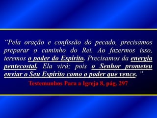 “Pela oração e confissão do pecado, precisamos
preparar o caminho do Rei. Ao fazermos isso,
teremos o poder do Espírito. Precisamos da energia
pentecostal. Ela virá; pois o Senhor prometeu
enviar o Seu Espírito como o poder que vence. ”
Testemunhos Para a Igreja 8, pág. 297
 