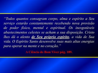“Todos quantos consagram corpo, alma e espírito a Seu
serviço estarão constantemente recebendo nova provisão
de poder físico, mental e espiritual. Os inesgotáveis
abastecimentos celestes se acham a sua disposição. Cristo
lhes dá o alento de Seu próprio espírito, a vida de Sua
vida. O Espírito Santo desenvolve suas mais altas energias
para operar na mente e no coração.”
A Ciência do Bom Viver pág. 109.
 