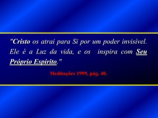 "Cristo os atrai para Si por um poder invisível.
Ele é a Luz da vida, e os inspira com Seu
Próprio Espírito."
Meditações 1999, pág. 40.
 