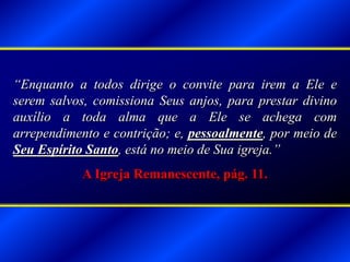 “Enquanto a todos dirige o convite para irem a Ele e
serem salvos, comissiona Seus anjos, para prestar divino
auxílio a toda alma que a Ele se achega com
arrependimento e contrição; e, pessoalmente, por meio de
Seu Espírito Santo, está no meio de Sua igreja.”
A Igreja Remanescente, pág. 11.
 
