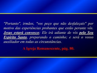 "Portanto", irmãos, "vos peço que não desfaleçais" por
motivo das experiências probantes que estão perante vós.
Jesus estará convosco; Ele irá adiante de vós pelo Seu
Espírito Santo, preparando o caminho; e será o vosso
auxiliador em todas as circunstâncias.
A Igreja Remanescente, pág. 80.
 