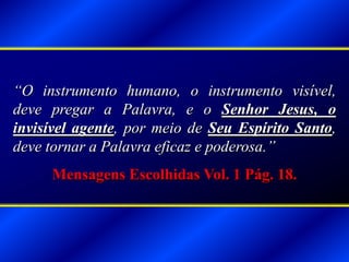 “O instrumento humano, o instrumento visível,
deve pregar a Palavra, e o Senhor Jesus, o
invisível agente, por meio de Seu Espírito Santo,
deve tornar a Palavra eficaz e poderosa.”
Mensagens Escolhidas Vol. 1 Pág. 18.
 