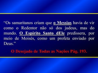 “Os samaritanos criam que o Messias havia de vir
como o Redentor não só dos judeus, mas do
mundo. O Espírito Santo dEle predissera, por
meio de Moisés, como um profeta enviado por
Deus.”
O Desejado de Todas as Nações Pág. 193.
 