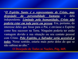 “O Espírito Santo é o representante de Cristo, mas
despojado da personalidade humana, e dela
independente. Limitado pela humanidade, Cristo não
poderia estar em toda parte em pessoa. Era, portanto, do
interesse deles que fosse para o Pai, e enviasse o Espírito
como Seu sucessor na Terra. Ninguém poderia ter então
vantagem devido a sua situação ou seu contato pessoal
com Cristo. Pelo Espírito, o Salvador seria acessível a
todos. Nesse sentido, estaria mais perto deles do que se
não subisse ao alto.”
O Desejado de Todas as Nações, Pág. 669.
 