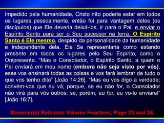 Impedido pela humanidade, Cristo não poderia estar em todos
os lugares pessoalmente, então foi para vantagem deles (os
discípulos) que Ele deveria deixá-los, ir para o Pai, e enviar o
Espírito Santo para ser o Seu sucessor na terra. O Espírito
Santo é Ele mesmo, despido da personalidade da humanidade
e independente dela. Ele Se representaria como estando
presente em todos os lugares pelo Seu Espírito, como o
Onipresente. “Mas o Consolador, o Espírito Santo, a quem o
Pai enviará em meu nome (embora não seja visto por vós),
esse vos ensinará todas as coisas e vos fará lembrar de tudo o
que vos tenho dito” [João 14:26]. “Mas eu vos digo a verdade;
convém-vos que eu vá, porque, se eu não for, o Consolador
não virá para vós outros; se, porém, eu for, eu vo-lo enviarei”
[João 16:7].
Manuscript Releases Volume Fourteen, Page 23 and 24.
 