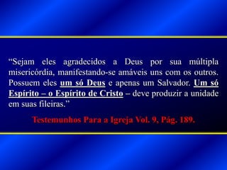 “Sejam eles agradecidos a Deus por sua múltipla
misericórdia, manifestando-se amáveis uns com os outros.
Possuem eles um só Deus e apenas um Salvador. Um só
Espírito – o Espírito de Cristo – deve produzir a unidade
em suas fileiras.”
Testemunhos Para a Igreja Vol. 9, Pág. 189.
 