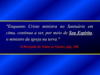 "Enquanto Cristo ministra no Santuário em
cima, continua a ser, por meio de Seu Espírito,
o ministro da igreja na terra."
O Desejado de Todas as Nações, pág. 148.
 