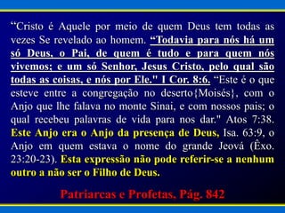 “Cristo é Aquele por meio de quem Deus tem todas as
vezes Se revelado ao homem. “Todavia para nós há um
só Deus, o Pai, de quem é tudo e para quem nós
vivemos; e um só Senhor, Jesus Cristo, pelo qual são
todas as coisas, e nós por Ele." I Cor. 8:6. “Este é o que
esteve entre a congregação no deserto{Moisés}, com o
Anjo que lhe falava no monte Sinai, e com nossos pais; o
qual recebeu palavras de vida para nos dar." Atos 7:38.
Este Anjo era o Anjo da presença de Deus, Isa. 63:9, o
Anjo em quem estava o nome do grande Jeová (Êxo.
23:20-23). Esta expressão não pode referir-se a nenhum
outro a não ser o Filho de Deus.
Patriarcas e Profetas, Pág. 842
 