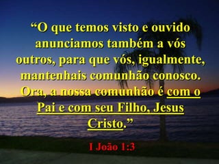 “O que temos visto e ouvido
anunciamos também a vós
outros, para que vós, igualmente,
mantenhais comunhão conosco.
Ora, a nossa comunhão é com o
Pai e com seu Filho, Jesus
Cristo.”
I João 1:3
 