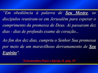 “Em obediência à palavra de Seu Mestre, os
discípulos reuniram-se em Jerusalém para esperar o
cumprimento da promessa de Deus. Ai passaram dez
dias - dias de profundo exame de coração...
Ao fim dos dez dias, cumpriu o Senhor Sua promessa
por meio de um maravilhoso derramamento de Seu
Espírito".
Testemunhos Para a Igreja, 8, pág. 15
 