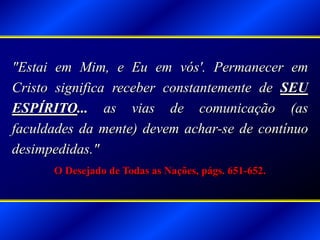 "Estai em Mim, e Eu em vós'. Permanecer em
Cristo significa receber constantemente de SEU
ESPÍRITO... as vias de comunicação (as
faculdades da mente) devem achar-se de contínuo
desimpedidas."
O Desejado de Todas as Nações, págs. 651-652.
 
