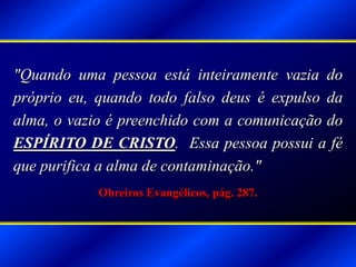 "Quando uma pessoa está inteiramente vazia do
próprio eu, quando todo falso deus é expulso da
alma, o vazio é preenchido com a comunicação do
ESPÍRITO DE CRISTO. Essa pessoa possui a fé
que purifica a alma de contaminação."
Obreiros Evangélicos, pág. 287.
 