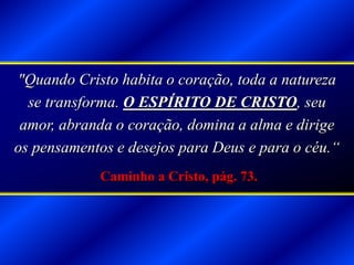 "Quando Cristo habita o coração, toda a natureza
se transforma. O ESPÍRITO DE CRISTO, seu
amor, abranda o coração, domina a alma e dirige
os pensamentos e desejos para Deus e para o céu.“
Caminho a Cristo, pág. 73.
 