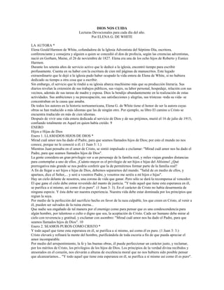 DIOS NOS CUIDA
                                 Lecturas Devocionales para cada día del año.
                                         Por ELENA G. DE WHITE

LA AUTORA *
Elena Gould Harmon de White, cofundadora de la Iglesia Adventista del Séptimo Día, escritora,
conferenciante y consejera y alguien a quien se concedió el don de profecía, según las creencias adventistas,
nació en Gorham, Maine, el 26 de noviembre de 1827. Elena era una de los ocho hijos de Roberto y Eunice
Harmon.
Durante los setenta años de servicio activo que le dedicó a la iglesia, encontró tiempo para escribir
profusamente. Cuenta en su haber con la escritura de cien mil páginas de manuscritos. Este legado
extraordinario que le dejó a la iglesia pudo haber ocupado la vida entera de Elena de White, si no hubiera
dedicado su tiempo a otra cosa que a escribir.
Sin embargo, el servicio que le rindió a su iglesia abarca muchísimo más que su producción literaria. Sus
diarios revelan la extensión de sus trabajos públicos, sus viajes, su labor personal, hospedaje, relación con sus
vecinos, además de sus tareas de madre y esposa. Dios la bendijo abundantemente en la realización de estas
actividades. Sus ambiciones y su preocupación, sus satisfacciones y alegrías, sus tristezas -toda su vida- se
concentraban en la causa que amaba.
De todos los autores en la historia norteamericana, Elena G. de White tiene el honor de ser la autora cuyas
obras se han traducido a más idiomas que las de ningún otro. Por ejemplo, su libro El camino a Cristo se
encuentra traducido en más de cien idiomas.
Después de vivir una vida entera dedicada al servicio de Dios y de sus prójimos, murió el 16 de julio de 1915,
confiando totalmente en Aquel en quien había creído. 9
ENERO
Hijos e Hijas de Dios
Enero 1. LLAMADOS HIJOS DE DIOS *
Mirad cuál amor nos ha dado el Padre, para que seamos llamados hijos de Dios; por esto el mundo no nos
conoce, porque no le conoció a él. (1 Juan 3: 1.)
Mientras Juan pensaba en el amor de Cristo, se sintió impulsado a exclamar: "Mirad cuál amor nos ha dado el
Padre, para que seamos llamados hijos de Dios".
La gente considera un gran privilegio ver a un personaje de la familia real, y miles viajan grandes distancias
para contemplar a uno de ellos. ¡Cuánto mayor es el privilegio de ser hijos e hijas del Altísimo! ¿Qué
prerrogativa más grande se nos podría conferir que la de permitirnos formar parte de la familia real?
A fin de llegar a ser hijos e hijas de Dios, debemos separarnos del mundo. "Salid de en medio de ellos, y
apartaos, dice el Señor,... y seré a vosotros Padre, y vosotros me seréis a mí hijos e hijas".
Hay un cielo delante de nosotros, una corona de vida que ganar. Pero sólo se dará la recompensa al vencedor.
El que gane el cielo debe entrar revestido del manto de justicia. "Y todo aquel que tiene esta esperanza en él,
se purifica a sí mismo, así como él es puro". (1 Juan 3: 3). En el carácter de Cristo no había desarmonía de
ninguna especie. Y ésta debe ser nuestra experiencia. Nuestra vida debe estar dominada por los principios que
regían la suya.
Por medio de la perfección del sacrificio hecho en favor de la raza culpable, los que creen en Cristo, al venir a
él, pueden ser salvados de la ruina eterna...
Que nadie sea engañado de tal manera por el enemigo como para pensar que es una condescendencia para
algún hombre, por talentoso o culto o digno que sea, la aceptación de Cristo. Cada ser humano debe mirar al
cielo con reverencia y gratitud, y exclamar con asombro: "Mirad cuál amor nos ha dado el Padre, para que
seamos llamados hijos de Dios". 10
Enero 2. SEAMOS PUROS COMO CRISTO *
Y todo aquel que tiene esta esperanza en él, se purifica a sí mismo, así como él es puro. (1 Juan 3: 3.)
Cristo elevará y refinará la mente del hombre, purificándola de toda escoria a fin de que pueda apreciar el
amor incomparable.
Por medio del arrepentimiento, la fe y las buenas obras, él puede perfeccionar un carácter justo, y reclamar,
por los méritos de Cristo, los privilegios de los hijos de Dios. Los principios de la verdad divina recibidos y
atesorados en el corazón, nos elevarán a alturas de excelencia moral que no nos hubiera sido posible pensar
que alcanzaríamos... "Y todo aquel que tiene esta esperanza en él, se purifica a sí mismo así como él es puro".
 