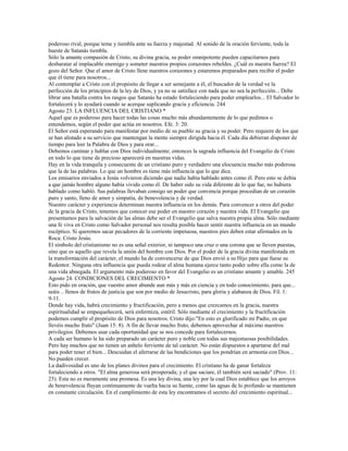 poderoso rival, porque teme y tiembla ante su fuerza y majestad. Al sonido de la oración ferviente, toda la
hueste de Satanás tiembla.
Sólo la amante compasión de Cristo, su divina gracia, su poder omnipotente pueden capacitarnos para
desbaratar al implacable enemigo y someter nuestros propios corazones rebeldes. ¿Cuál es nuestra fuerza? El
gozo del Señor. Que el amor de Cristo llene nuestros corazones y estaremos preparados para recibir el poder
que él tiene para nosotros...
Al contemplar a Cristo con el propósito de llegar a ser semejante a él, el buscador de la verdad ve la
perfección de los principios de la ley de Dios, y ya no se satisface con nada que no sea la perfección... Debe
librar una batalla contra los rasgos que Satanás ha estado fortaleciendo para poder emplearlos... El Salvador lo
fortalecerá y lo ayudará cuando se acerque suplicando gracia y eficiencia. 244
Agosto 23. LA INFLUENCIA DEL CRISTIANO *
Aquel que es poderoso para hacer todas las cosas mucho más abundantemente de lo que pedimos o
entendemos, según el poder que actúa en nosotros. Efe. 3: 20.
El Señor está esperando para manifestar por medio de su pueblo su gracia y su poder. Pero requiere de los que
se han alistado a su servicio que mantengan la mente siempre dirigida hacia él. Cada día debieran disponer de
tiempo para leer la Palabra de Dios y para orar...
Debemos caminar y hablar con Dios individualmente; entonces la sagrada influencia del Evangelio de Cristo
en todo lo que tiene de precioso aparecerá en nuestras vidas.
Hay en la vida tranquila y consecuente de un cristiano puro y verdadero una elocuencia mucho más poderosa
que la de las palabras. Lo que un hombre es tiene más influencia que lo que dice.
Los emisarios enviados a Jesús volvieron diciendo que nadie había hablado antes como él. Pero esto se debía
a que jamás hombre alguno había vivido como él. De haber sido su vida diferente de lo que fue, no hubiera
hablado como habló. Sus palabras llevaban consigo un poder que convencía porque procedían de un corazón
puro y santo, lleno de amor y simpatía, de benevolencia y de verdad.
Nuestro carácter y experiencia determinan nuestra influencia en los demás. Para convencer a otros del poder
de la gracia de Cristo, tenemos que conocer ese poder en nuestro corazón y nuestra vida. El Evangelio que
presentamos para la salvación de las almas debe ser el Evangelio que salva nuestra propia alma. Sólo mediante
una fe viva en Cristo como Salvador personal nos resulta posible hacer sentir nuestra influencia en un mundo
escéptico. Si queremos sacar pecadores de la corriente impetuosa, nuestros pies deben estar afirmados en la
Roca: Cristo Jesús.
El símbolo del cristianismo no es una señal exterior, ni tampoco una cruz o una corona que se lleven puestas,
sino que es aquello que revela la unión del hombre con Dios. Por el poder de la gracia divina manifestada en
la transformación del carácter, el mundo ha de convencerse de que Dios envió a su Hijo para que fuese su
Redentor. Ninguna otra influencia que pueda rodear el alma humana ejerce tanto poder sobre ella como la de
una vida abnegada. El argumento más poderoso en favor del Evangelio es un cristiano amante y amable. 245
Agosto 24. CONDICIONES DEL CRECIMIENTO *
Esto pido en oración, que vuestro amor abunde aun más y más en ciencia y en todo conocimiento, para que...
seáis .. llenos de frutos de justicia que son por medio de Jesucristo, para gloria y alabanza de Dios. Fil. 1:
9-11.
Donde hay vida, habrá crecimiento y fructificación, pero a menos que crezcamos en la gracia, nuestra
espiritualidad se empequeñecerá, será enfermiza, estéril. Sólo mediante el crecimiento y la fructificación
podemos cumplir el propósito de Dios para nosotros. Cristo dijo:"En esto es glorificado mi Padre, en que
llevéis mucho fruto" (Juan 15: 8). A fin de llevar mucho fruto, debemos aprovechar al máximo nuestros
privilegios. Debemos usar cada oportunidad que se nos concede para fortalecernos.
A cada ser humano le ha sido preparado un carácter puro y noble con todas sus majestuosas posibilidades.
Pero hay muchos que no tienen un anhelo ferviente de tal carácter. No están dispuestos a apartarse del mal
para poder tener el bien... Descuidan el aferrarse de las bendiciones que los pondrían en armonía con Dios...
No pueden crecer.
La dadivosidad es uno de los planes divinos para el crecimiento. El cristiano ha de ganar fortaleza
fortaleciendo a otros. "El alma generosa será prosperada; y el que saciare, él también será saciado" (Prov. 11:
25). Esta no es meramente una promesa. Es una ley divina, una ley por la cual Dios establece que los arroyos
de benevolencia fluyan continuamente de vuelta hacia su fuente, como las aguas de lo profundo se mantienen
en constante circulación. En el cumplimiento de esta ley encontramos el secreto del crecimiento espiritual...
 