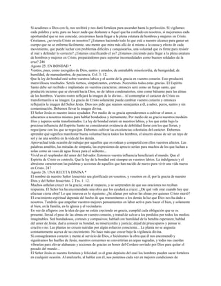 Si acudimos a Dios con fe, nos recibirá y nos dará fortaleza para ascender hasta la perfección. Si vigilamos
cada palabra y acto, para no hacer nada que deshonre a Aquel que ha confiado en nosotros, si mejoramos cada
oportunidad que se nos concede, creceremos hasta llegar a la plena estatura de hombres y mujeres en Cristo.
Cristianos, ¿se revela Cristo en nosotros? ¿Estamos haciendo todo lo que está a nuestro alcance para ganar un
cuerpo que no se enferma fácilmente, una mente que mira más allá de sí misma a la causa y efecto de cada
movimiento, que puede luchar con problemas difíciles y conquistarlos, una voluntad que es firme para resistir
el mal y defender lo correcto? ¿Estamos crucificando el yo? ¿Estamos creciendo para llegar a la plena estatura
de hombres y mujeres en Cristo, preparándonos para soportar incomodidades como buenos soldados de la
cruz? 246
Agosto 25. EN BONDAD *
Vestíos, pues, como escogidos de Dios, santos y amados, de entrañable misericordia, de benignidad, de
humildad, de mansedumbre, de paciencia. Col. 3: 12.
Que la ley de bondad esté sobre vuestros labios y el aceite de la gracia en vuestro corazón. Esto producirá
maravillosos resultados. Seréis tiernos, simpatizantes, corteses. Necesitáis todas estas gracias. El Espíritu
Santo debe ser recibido e implantado en vuestros caracteres; entonces será como un fuego santo, que
producirá incienso que se elevará hacia Dios, no de labios condenatorios, sino como bálsamo para las almas
de los hombres. Vuestro rostro reflejará la imagen de lo divino... Al contemplar el carácter de Cristo os
transformaréis a su imagen. La gracia de Cristo solamente puede cambiar vuestro corazón y entonces
reflejaréis la imagen del Señor Jesús. Dios nos pide que seamos semejantes a él, a saber, puros, santos y sin
contaminación. Debemos llevar la imagen divina.
El Señor Jesús es nuestro único ayudador. Por medio de su gracia aprenderemos a cultivar el amor, a
educarnos a nosotros mismos para hablar bondadosa y tiernamente. Por medio de su gracia nuestros modales
fríos y ásperos serán transformados. La ley de bondad estará en nuestros labios, y los que están bajo la
preciosa influencia del Espíritu Santo no considerarán evidencia de debilidad llorar con los que lloran, y
regocijarse con los que se regocijan. Debemos cultivar las excelencias celestiales del carácter. Debemos
aprender qué significa manifestar buena voluntad hacia todos los hombres, el sincero deseo de ser un rayo de
sol y no una sombra en la vida de los demás.
Aprovechad toda ocasión de trabajar por aquellos que os rodean y compartid con ellos vuestros afectos. Las
palabras amables, las miradas de simpatía, las expresiones de aprecio serían para muchos de los que luchan a
solas como un vaso de agua fresca para el sediento...
Vivid en el resplandor del amor del Salvador. Entonces vuestra influencia beneficiará al mundo. Que el
Espíritu de Cristo os controle. Que la ley de la bondad esté siempre en vuestros labios. La indulgencia y el
altruismo caracterizan las palabras y acciones de aquellos que han nacido de nuevo para vivir una vida nueva
en Cristo. 247
Agosto 26. UNA RECETA DIVINA *
El nombre de nuestro Señor Jesucristo sea glorificado en vosotros, y vosotros en él, por la gracia de nuestro
Dios y del Señor Jesucristo. 2 Tes. 1: 12.
Muchos anhelan crecer en la gracia; oran al respecto, y se sorprenden de que sus oraciones no reciban
respuesta. El Señor les ha encomendado una obra que los ayudará a crecer. ¿De qué vale orar cuando hay que
efectuar cierta obra? Lo que interesa es lo siguiente: ¿Se afanan por salvar las almas por quienes Cristo murió?
El crecimiento espiritual depende del hecho de que transmitamos a los demás la luz que Dios nos ha dado a
nosotros. Tendréis que empeñar vuestros mejores pensamientos en labor activa para hacer el bien, y solamente
el bien, en la familia, en la iglesia y el vecindario.
En vez de afligiros con la idea de que no estáis creciendo en gracia, cumplid cada obligación que se os
presente, llevad el peso de las almas en vuestro corazón, y tratad de salvar a los perdidos por todos los medios
imaginables. Sed bondadosos, corteses y compasivos; hablad con humildad de la bendita esperanza; hablad
del amor de Jesús; dad a conocer su bondad, su misericordia y justicia; dejad de preocuparos y pensar si
crecéis o no. Las plantas no crecen nutridas por algún esfuerzo consciente... La planta no se angustia
constantemente acerca de su crecimiento. No hace más que crecer bajo la vigilancia divina.
Si consagráramos corazón y mente al servicio de Dios, e hiciéramos la obra que él nos encomendó y
siguiéramos las huellas de Jesús, nuestros corazones se convertirían en arpas sagradas, y todas sus cuerdas
vibrarían para elevar alabanzas y acciones de gracias en honor del Cordero enviado por Dios para quitar el
pecado del mundo...
El Señor Jesús es nuestra fortaleza y felicidad; es el gran depósito del cual los hombres pueden sacar fortaleza
en cualquier ocasión. Al analizarlo, al hablar con él, nos ponemos cada vez en mejores condiciones de
 