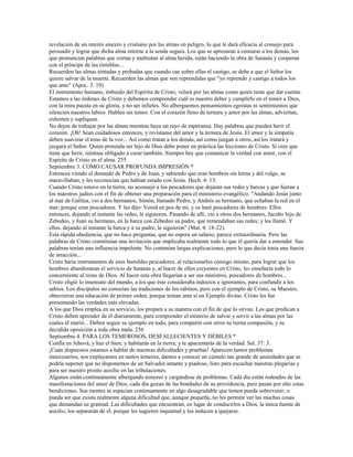 revelación de un interés sincero y cristiano por las almas en peligro, lo que le dará eficacia al consejo para
persuadir y lograr que dicha alma retorne a la senda segura. Los que se apresuran a censurar a los demás, los
que pronuncian palabras que cortan y maltratan al alma herida, están haciendo la obra de Satanás y cooperan
con el príncipe de las tinieblas...
Recuerden las almas tentadas y probadas que cuando cae sobre ellas el castigo, se debe a que el Señor los
quiere salvar de la muerte. Recuerden las almas que son reprendidas que "yo reprendo y castigo a todos los
que amo" (Apoc. 3: 19).
El instrumento humano, imbuido del Espíritu de Cristo, velará por las almas como quien tiene que dar cuenta.
Estamos a las órdenes de Cristo y debemos comprender cuál es nuestro deber y cumplirlo en el temor a Dios,
con la mira puesta en su gloria, y no ser infieles. No alberguemos pensamientos egoístas ni sentimientos que
silencien nuestros labios. Hablen sin temor. Con el corazón lleno de ternura y amor por las almas, adviertan,
exhorten y supliquen.
No dejen de trabajar por las almas mientras haya un rayo de esperanza. Hay palabras que pueden herir el
corazón. ¡Oh! Sean cuidadosos entonces, y revístanse del amor y la ternura de Jesús. El amor y la simpatía
deben suavizar el tono de la voz... Así como tratan a los demás, así como juzgan a otros, así los tratará y
juzgará el Señor. Quien pretenda ser hijo de Dios debe poner en práctica las lecciones de Cristo. Si cree que
tiene que herir, siéntase obligado a curar también. Siempre hay que comunicar la verdad con amor, con el
Espíritu de Cristo en el alma. 255
Septiembre 3. COMO CAUSAR PROFUNDA IMPRESIÓN *
Entonces viendo el denuedo de Pedro y de Juan, y sabiendo que eran hombres sin letras y del vulgo, se
maravillaban; y les reconocían que habían estado con Jesús. Hech. 4: 13.
Cuando Cristo estuvo en la tierra, no aconsejó a los pescadores que dejaran sus redes y barcas y que fueran a
los maestros judíos con el fin de obtener una preparación para el ministerio evangélico. "Andando Jesús junto
al mar de Galilea, vio a dos hermanos, Simón, llamado Pedro, y Andrés su hermano, que echaban la red en el
mar; porque eran pescadores. Y les dijo: Venid en pos de mí, y os haré pescadores de hombres. Ellos
entonces, dejando al instante las redes, le siguieron. Pasando de allí, vio a otros dos hermanos, Jacobo hijo de
Zebedeo, y Juan su hermano, en la barca con Zebedeo su padre, que remendaban sus redes; y los llamó. Y
ellos. dejando al instante la barca y a su padre, le siguieron" (Mat. 4: 18-22).
Esta rápida obediencia, que no hace preguntas, que no espera un salario, parece extraordinaria. Pero las
palabras de Cristo constituían una invitación que implicaba realmente todo lo que él quería dar a entender. Sus
palabras tenían una influencia impelente. No contenían largas explicaciones, pero lo que decía tenía una fuerza
de atracción...
Cristo haría instrumentos de esos humildes pescadores, al relacionarlos consigo mismo, para lograr que los
hombres abandonaran el servicio de Satanás y, al hacer de ellos creyentes en Cristo, les enseñaría todo lo
concerniente al reino de Dios. Al hacer esta obra llegarían a ser sus ministros, pescadores de hombres...
Cristo eligió lo insensato del mundo, a los que éste consideraba indoctos e ignorantes, para confundir a los
sabios. Los discípulos no conocían las tradiciones de los rabinos, pero con el ejemplo de Cristo, su Maestro,
obtuvieron una educación de primer orden, porque tenían ante sí un Ejemplo divino. Cristo les fue
presentando las verdades más elevadas.
A los que Dios emplea en su servicio, los prepara a su manera con el fin de que lo sirvan. Los que predican a
Cristo deben aprender de él diariamente, para comprender el misterio de salvar y servir a las almas por las
cuales él murió... Deben seguir su ejemplo en todo, para compartir con otros su tierna compasión, y su
decidida oposición a toda obra mala. 256
Septiembre 4. PARA LOS TEMEROSOS, DESFALLECIENTES Y DÉBILES *
Confía en Jehová, y haz el bien; y habitarás en la tierra, y te apacentarás de la verdad. Sal. 37: 3.
¡Cuán dispuestos estamos a hablar de nuestras dificultades y pruebas! Aparecen tantos problemas
innecesarios, nos explayamos en tantos temores, damos a conocer un cúmulo tan grande de ansiedades que se
podría suponer que no disponemos de un Salvador amante y piadoso, listo para escuchar nuestras plegarias y
para ser nuestro pronto auxilio en las tribulaciones.
Algunos están continuamente albergando temores y cargándose de problemas. Cada día están rodeados de las
manifestaciones del amor de Dios, cada día gozan de las bondades de su providencia, pero pasan por alto estas
bendiciones. Sus mentes se espacian continuamente en algo desagradable que temen pueda sobrevenir; o
pueda ser que exista realmente alguna dificultad que, aunque pequeña, no les permite ver las muchas cosas
que demandan su gratitud. Las dificultades que encuentran, en lugar de conducirlos a Dios, la única fuente de
auxilio, los separarán de él, porque les sugieren inquietud y los inducen a quejarse.
 